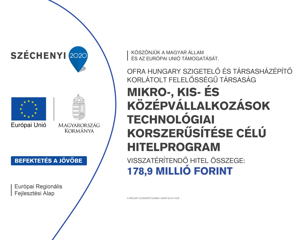 Széchenyi 2020 tájékoztató tábla. Köszönjük a Magyar Állam és az Európai Unió támogatását. Ofra Hungary Szigetelő és Társasházépítő Korlátolt Felelősségű Társaság. Mikro-, kis- és középvállalkozások technológiai korszerűsítése célú hitelprogram. Visszatérítendő hitel összege: 178,9 millió forint. A projekt azonosító száma: GINOP-8.3.5-18/B. Európai Unió, Európai Regionális Fejlesztési Alap, Magyarország Kormánya, Befektetés a jövőbe.
